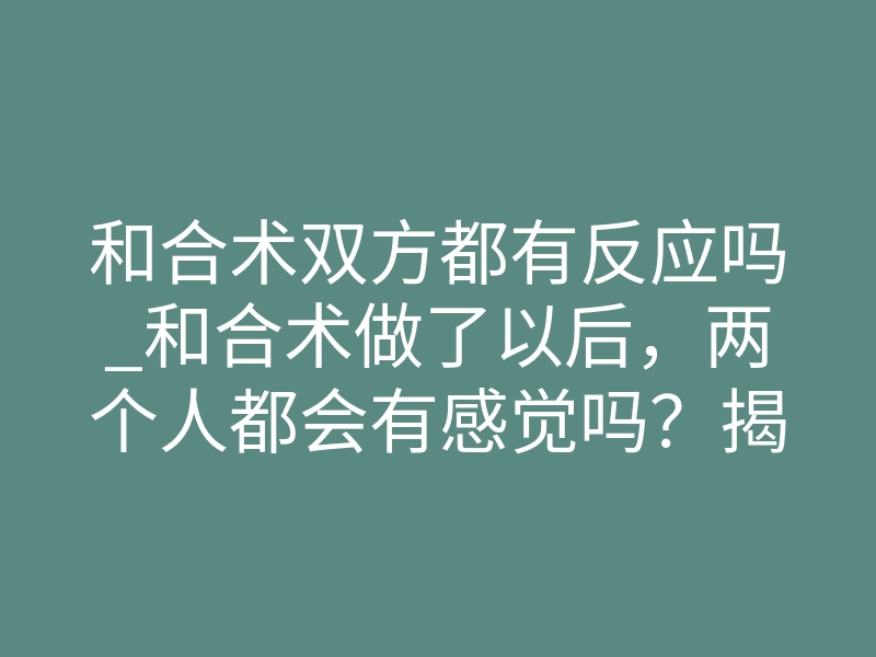 和合术双方都有反应吗_和合术做了以后,两个人都会有感觉吗?揭秘真实反应