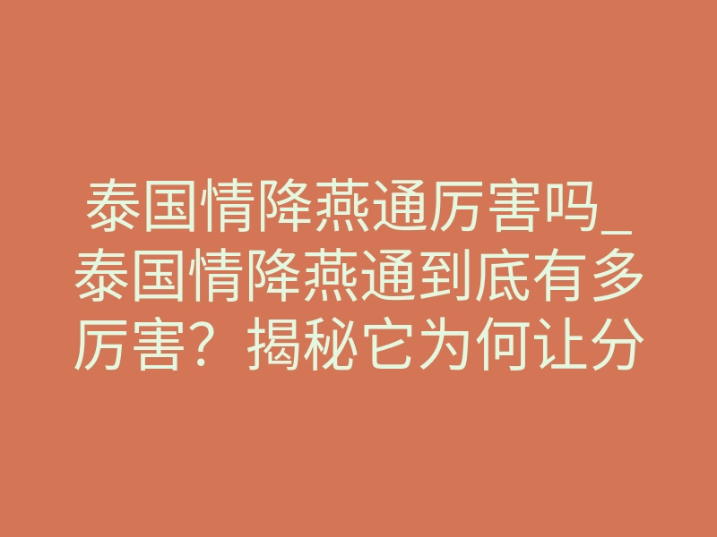 泰国情降燕通厉害吗_泰国情降燕通到底有多厉害?揭秘它为何让分手的人主动回头