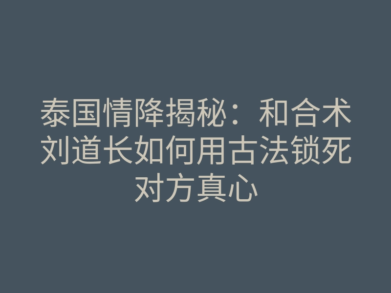 泰国情降揭秘:和合术刘道长如何用古法锁死对方真心