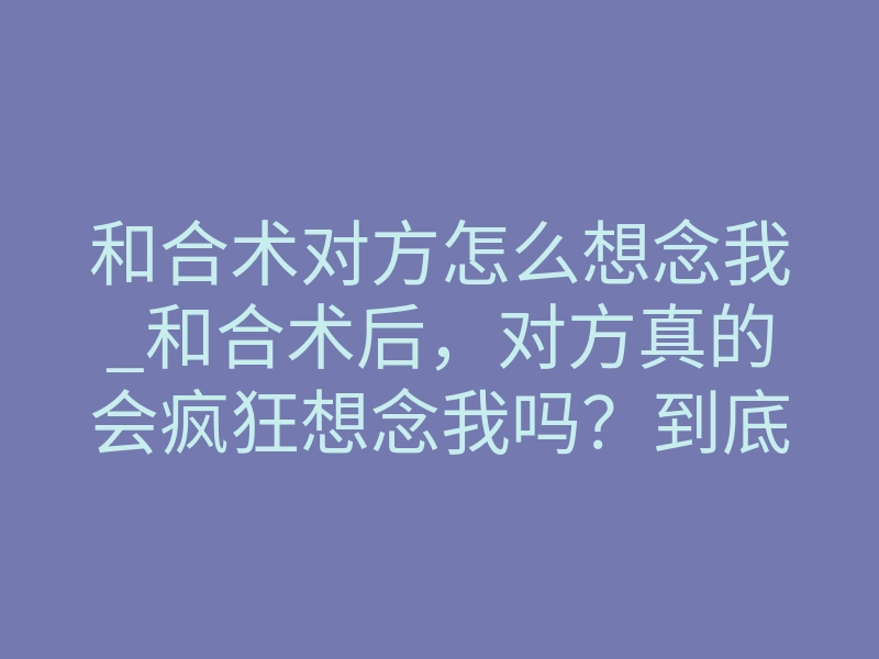 和合术对方怎么想念我_和合术后,对方真的会疯狂想念我吗?到底什么感觉