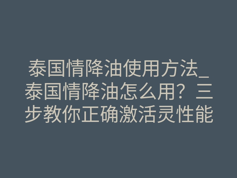泰国情降油使用方法_泰国情降油怎么用?三步教你正确激活灵性能量