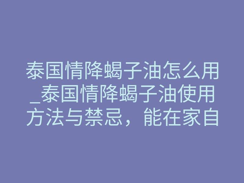 泰国情降蝎子油怎么用_泰国情降蝎子油使用方法与禁忌,能在家自己操作吗?