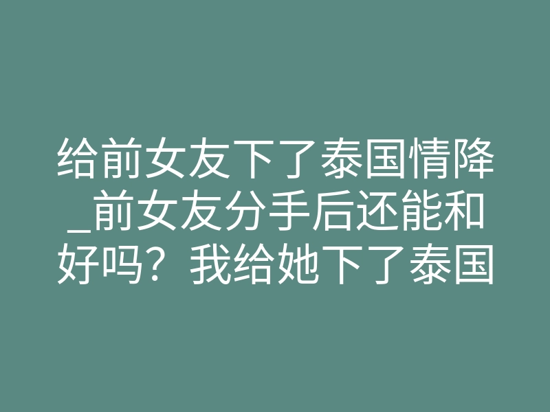 给前女友下了泰国情降_前女友分手后还能和好吗?我给她下了泰国情降的真实经历