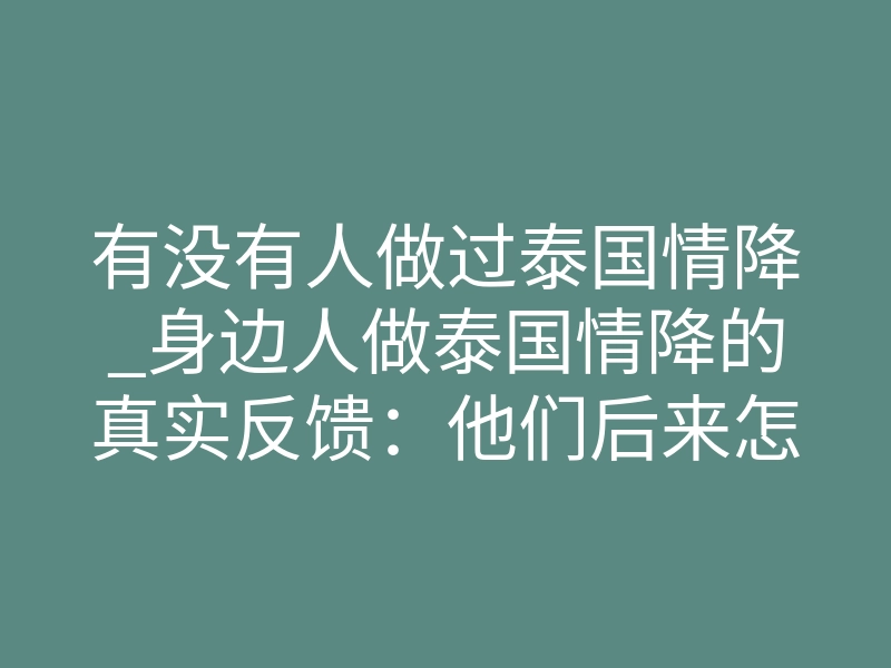 有没有人做过泰国情降_身边人做泰国情降的真实反馈:他们后来怎么样了?