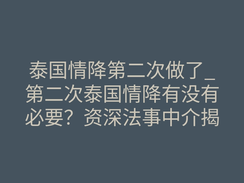泰国情降第二次做了_第二次泰国情降有没有必要?资深法事中介揭秘深层真相