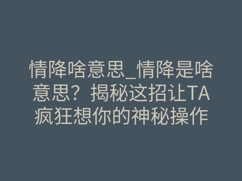 情降啥意思_情降是啥意思?揭秘这招让TA疯狂想你的神秘操作