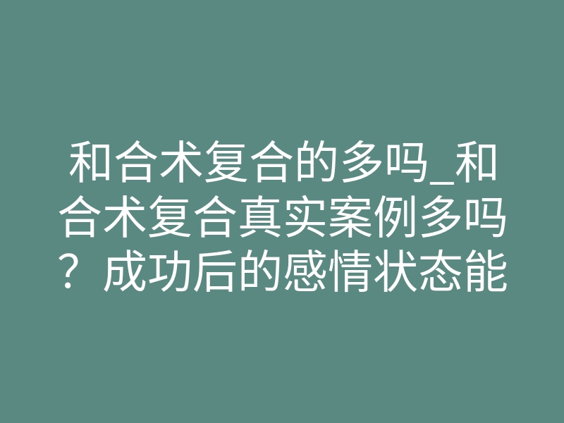 和合术复合的多吗_和合术复合真实案例多吗？成功后的感情状态能维持多久？