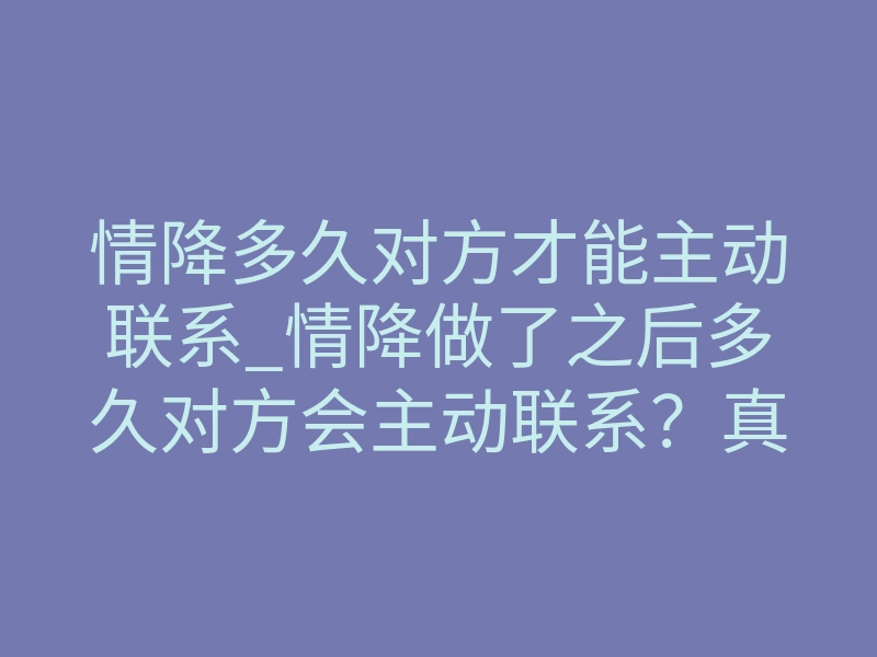情降多久对方才能主动联系_情降做了之后多久对方会主动联系？真实时间线揭秘