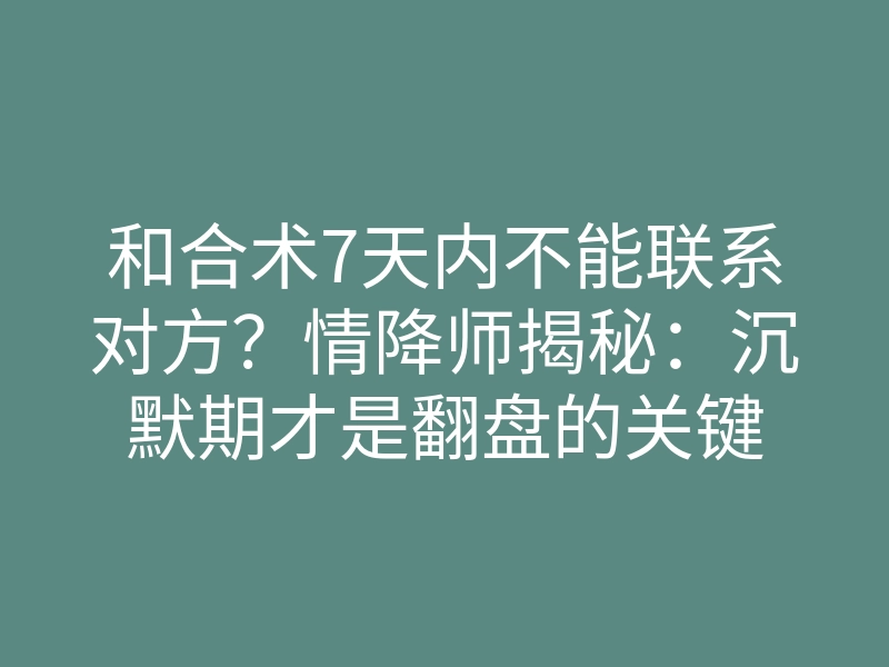 和合术7天内不能联系对方?情降师揭秘:沉默期才是翻盘的关键