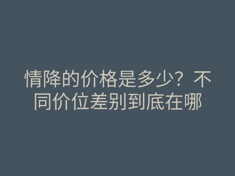 情降的价格是多少?不同价位差别到底在哪