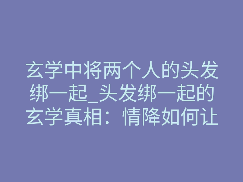 玄学中将两个人的头发绑一起_头发绑一起的玄学真相:情降如何让两颗心真正相连