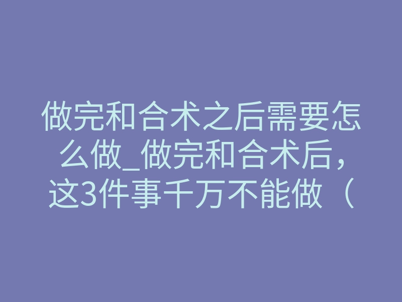 做完和合术之后需要怎么做_做完和合术后，这3件事千万不能做（否则失效）