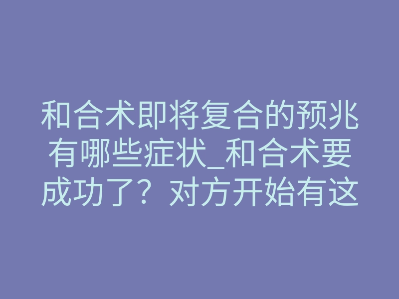 和合术即将复合的预兆有哪些症状_和合术要成功了?对方开始有这些反常举动就对了