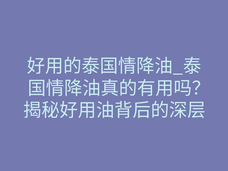 好用的泰国情降油_泰国情降油真的有用吗?揭秘好用油背后的深层逻辑