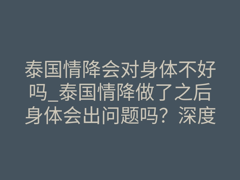 泰国情降会对身体不好吗_泰国情降做了之后身体会出问题吗?深度科普法事安全边界