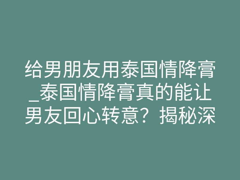 给男朋友用泰国情降膏_泰国情降膏真的能让男友回心转意？揭秘深层作用原理