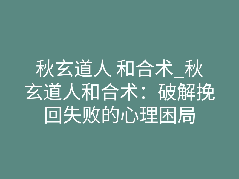 秋玄道人 和合术_秋玄道人和合术:破解挽回失败的心理困局