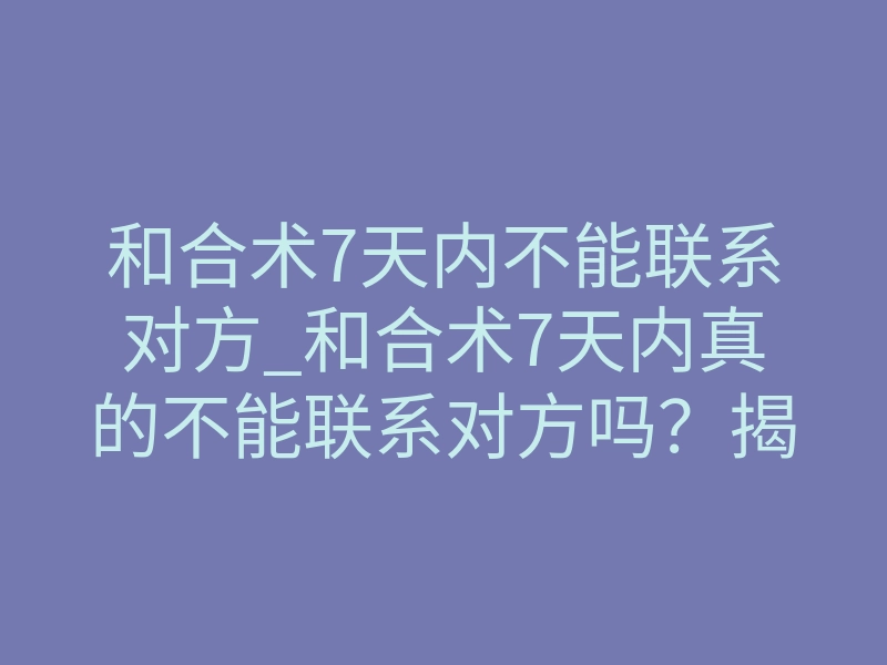 和合术7天内不能联系对方_和合术7天内真的不能联系对方吗?揭秘不联系背后的强制法则