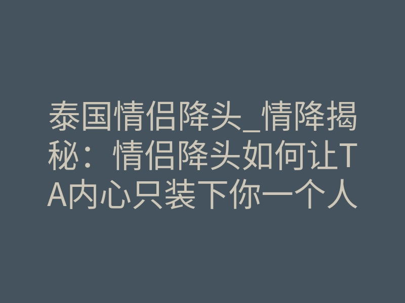 泰国情侣降头_情降揭秘:情侣降头如何让TA内心只装下你一个人