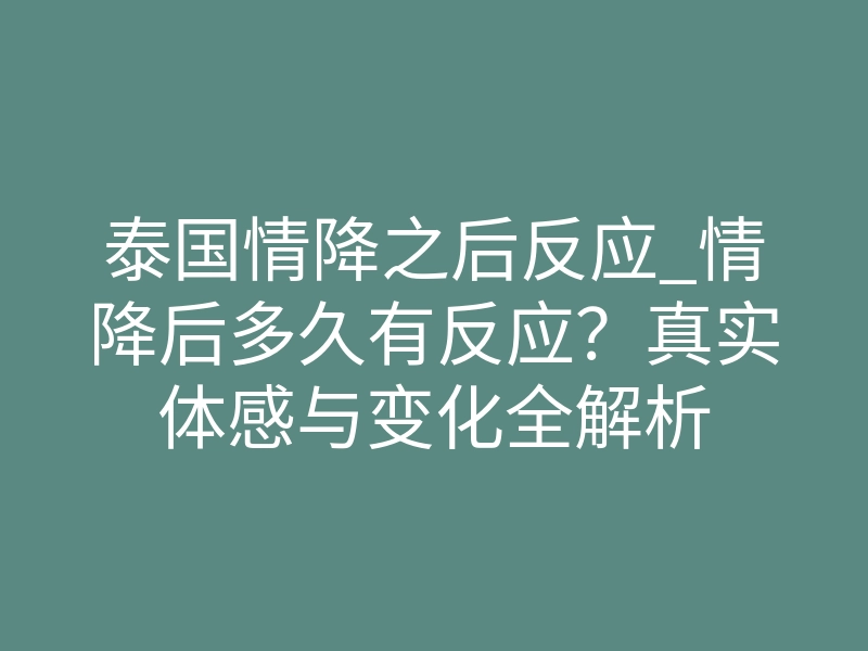 泰国情降之后反应_情降后多久有反应?真实体感与变化全解析
