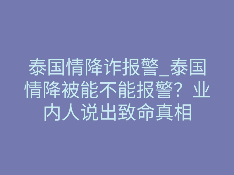 泰国情降诈报警_泰国情降被能不能报警?业内人说出致命真相