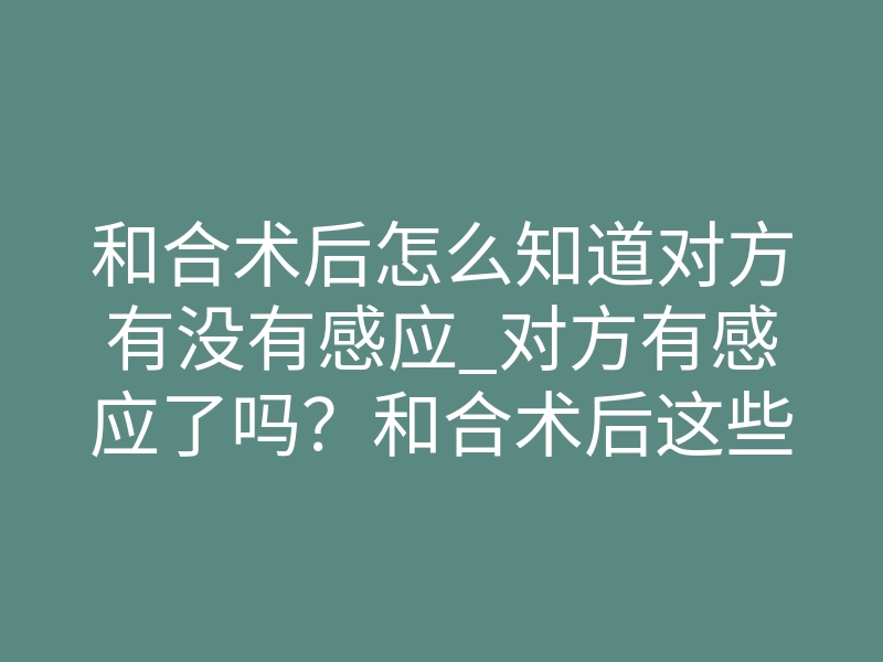 和合术后怎么知道对方有没有感应_对方有感应了吗？和合术后这些信号最准