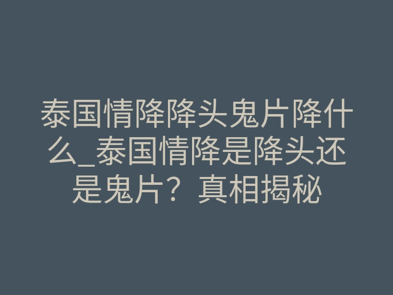 泰国情降降头鬼片降什么_泰国情降是降头还是鬼片?真相揭秘