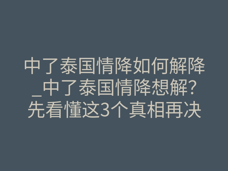 中了泰国情降如何解降_中了泰国情降想解?先看懂这3个真相再决定
