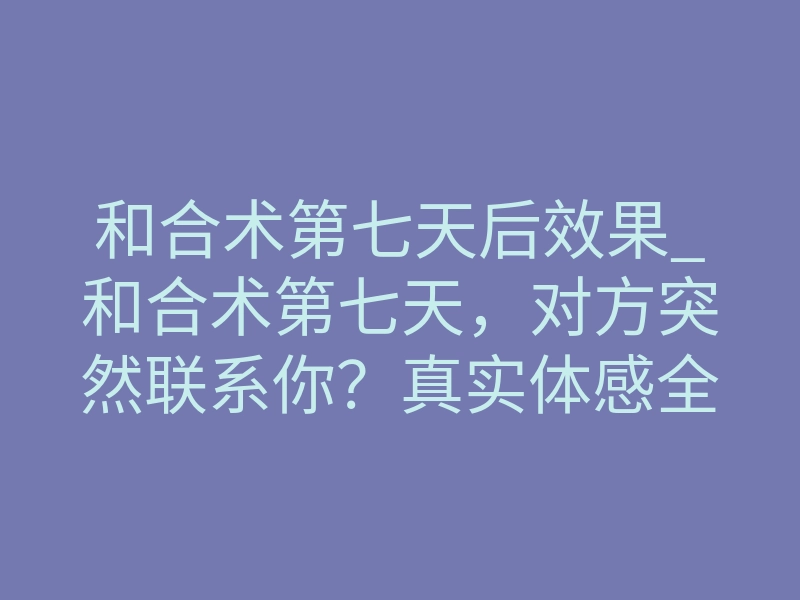 和合术第七天后效果_和合术第七天,对方突然联系你?真实体感全解析
