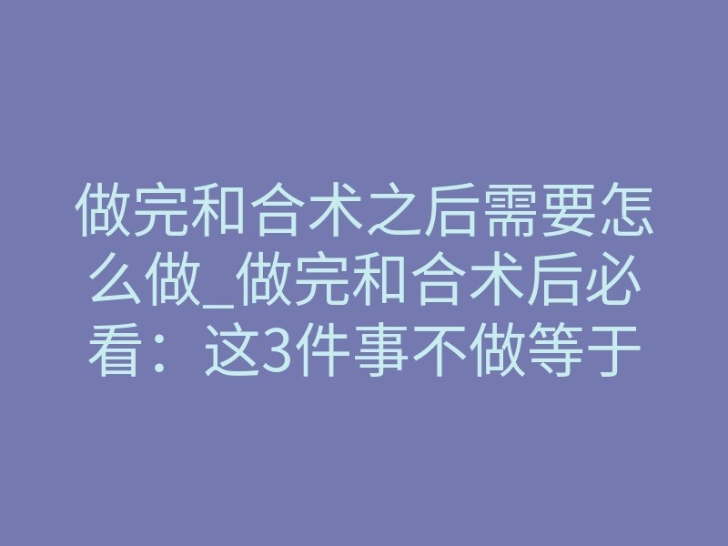 做完和合术之后需要怎么做_做完和合术后必看:这3件事不做等于白做!