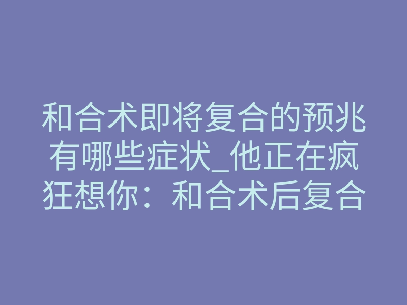 和合术即将复合的预兆有哪些症状_他正在疯狂想你:和合术后复合前的5个征兆