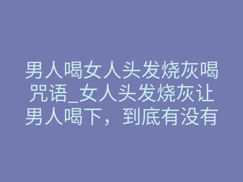 男人喝女人头发烧灰喝咒语_女人头发烧灰让男人喝下,到底有没有用?揭秘情感降头真相