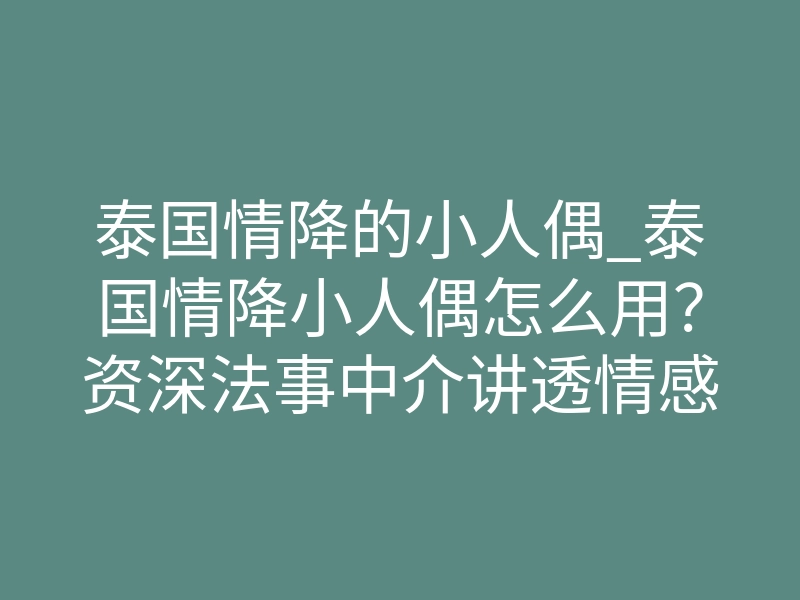 泰国情降的小人偶_泰国情降小人偶怎么用?资深法事中介讲透情感绑定真相