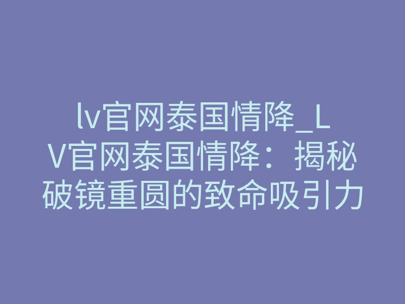 lv官网泰国情降_LV官网泰国情降:揭秘破镜重圆的致命吸引力