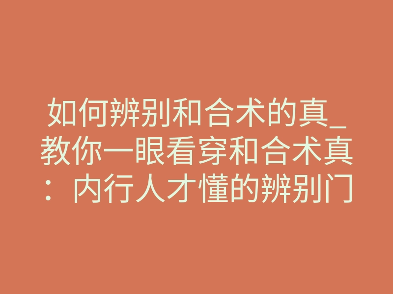 如何辨别和合术的真_教你一眼看穿和合术真:内行人才懂的辨别门道