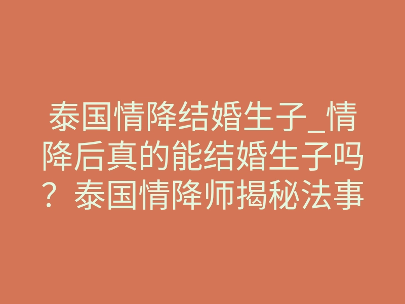 泰国情降结婚生子_情降后真的能结婚生子吗?泰国情降师揭秘法事背后的底层逻辑