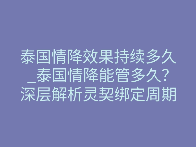 泰国情降效果持续多久_泰国情降能管多久?深层解析灵契绑定周期与反噬防护
