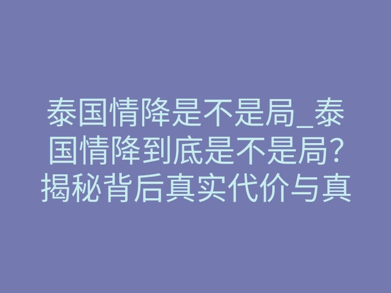 泰国情降是不是局_泰国情降到底是不是局?揭秘背后真实代价与真相