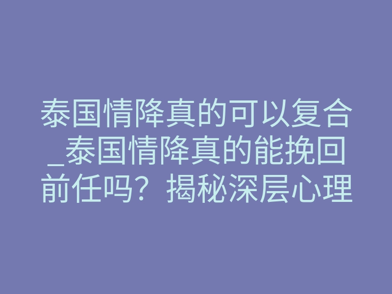 泰国情降真的可以复合_泰国情降真的能挽回前任吗?揭秘深层心理操控机制