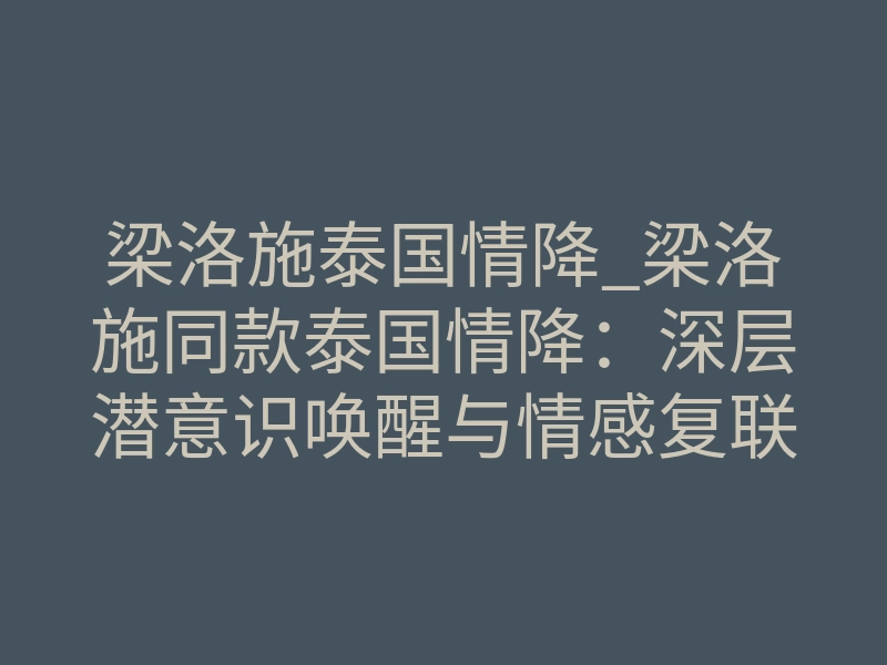 梁洛施泰国情降_梁洛施同款泰国情降:深层潜意识唤醒与情感复联的真实路径