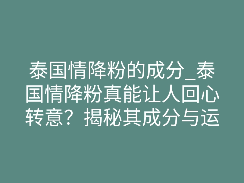 泰国情降粉的成分_泰国情降粉真能让人回心转意?揭秘其成分与运作原理