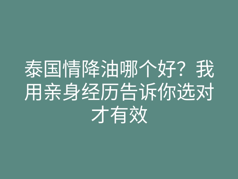 泰国情降油哪个好?我用亲身经历告诉你选对才有效
