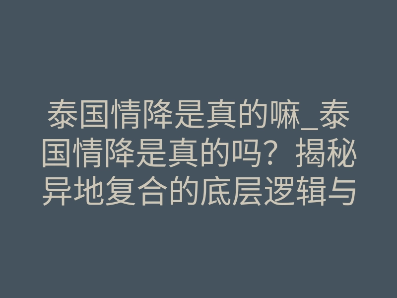 泰国情降是真的嘛_泰国情降是真的吗?揭秘异地复合的底层逻辑与真相