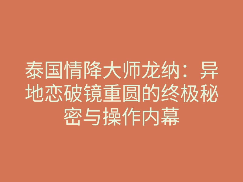 泰国情降大师龙纳：异地恋破镜重圆的终极秘密与操作内幕