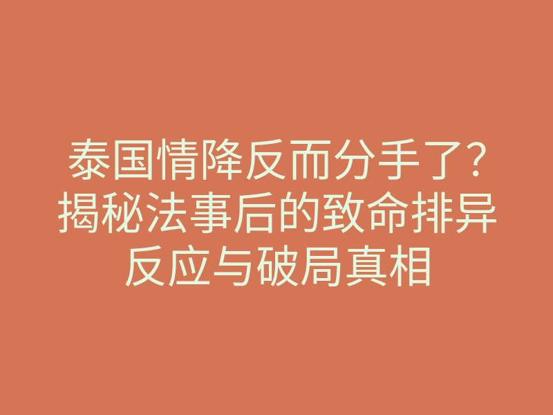 泰国情降反而分手了?揭秘法事后的致命排异反应与破局真相