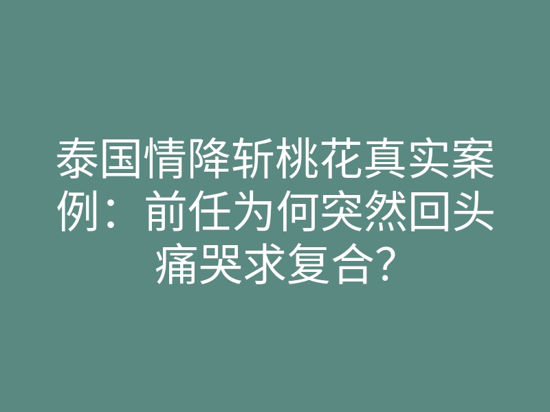 泰国情降斩桃花真实案例:前任为何突然回头痛哭求复合?