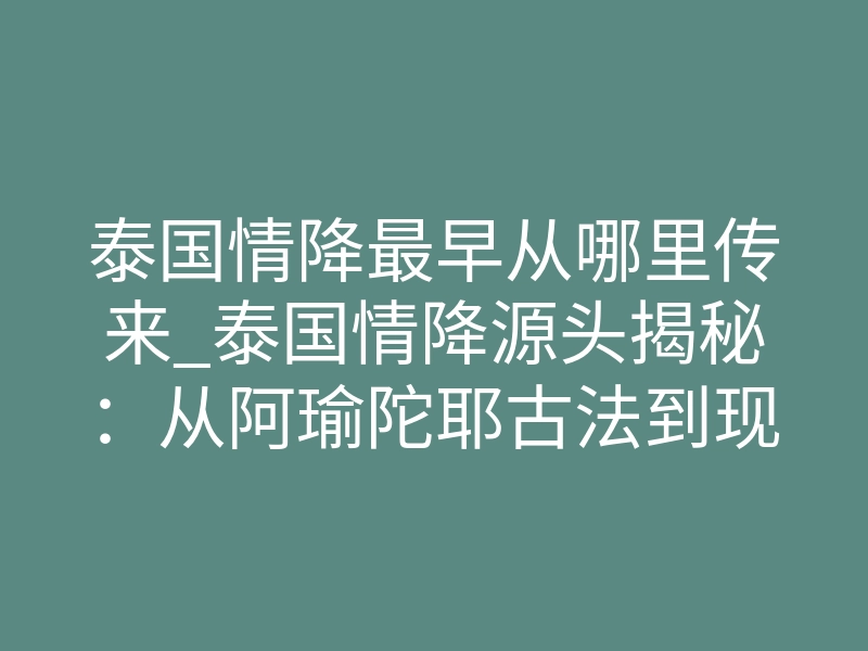 泰国情降最早从哪里传来_泰国情降源头揭秘:从阿瑜陀耶古法到现代情感修复