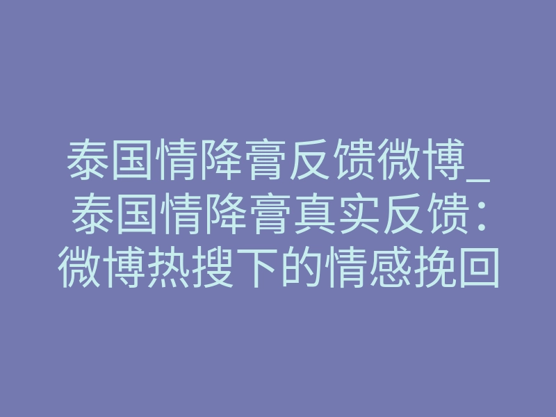 泰国情降膏反馈微博_泰国情降膏真实反馈:微博热搜下的情感挽回真相