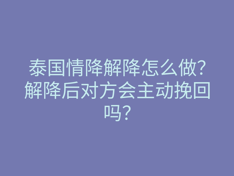 泰国情降解降怎么做?解降后对方会主动挽回吗?