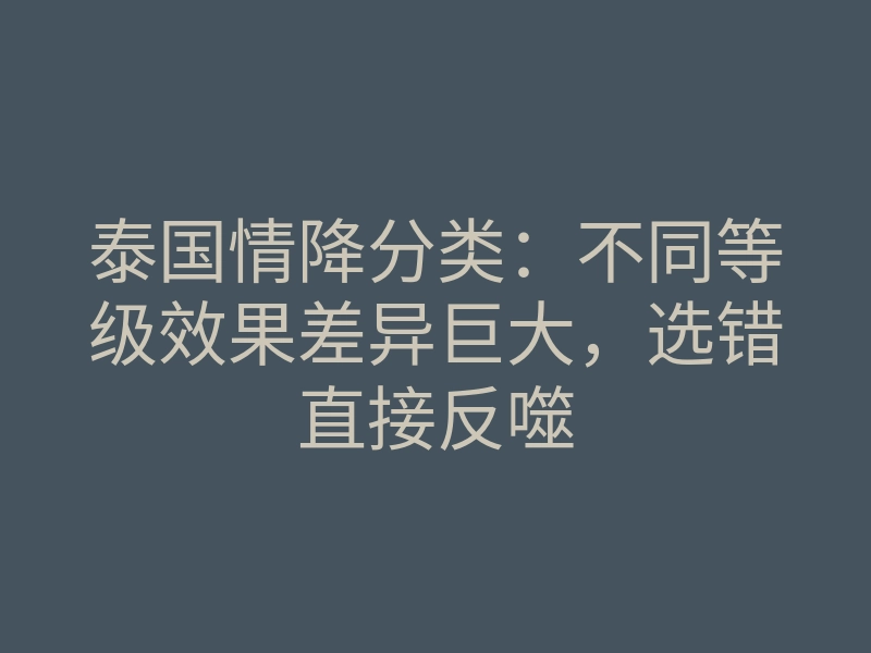 泰国情降分类:不同等级效果差异巨大,选错直接反噬
